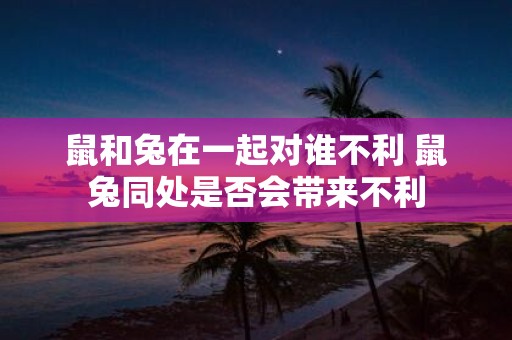 鼠和兔在一起对谁不利 鼠兔同处是否会带来不利
