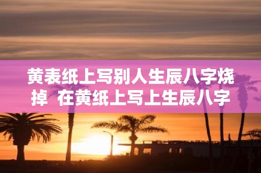 黄表纸上写别人生辰八字烧掉 在黄纸上写上生辰八字烧掉为了啥
