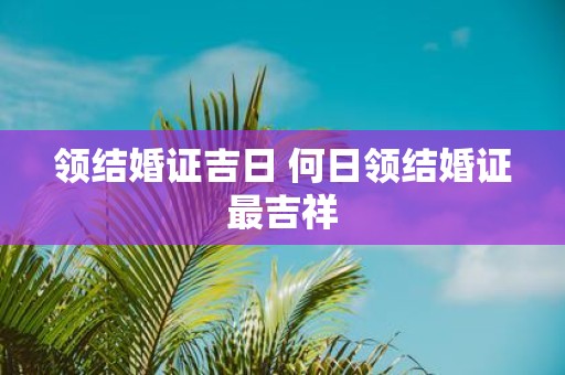 领结婚证吉日 何日领结婚证最吉祥