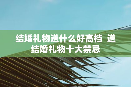 结婚礼物送什么好高档 送结婚礼物十大禁忌