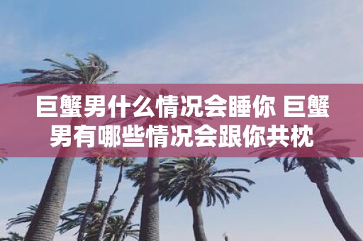 巨蟹男什么情况会睡你 巨蟹男有哪些情况会跟你共枕