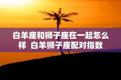 白羊座和狮子座在一起怎么样 白羊狮子座配对指数