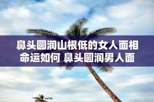 鼻头圆润山根低的女人面相命运如何 鼻头圆润男人面相