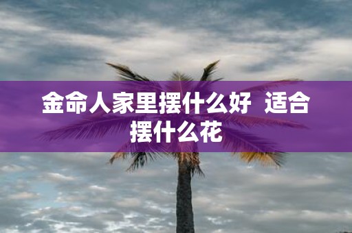 金命人家里摆什么好 适合摆什么花