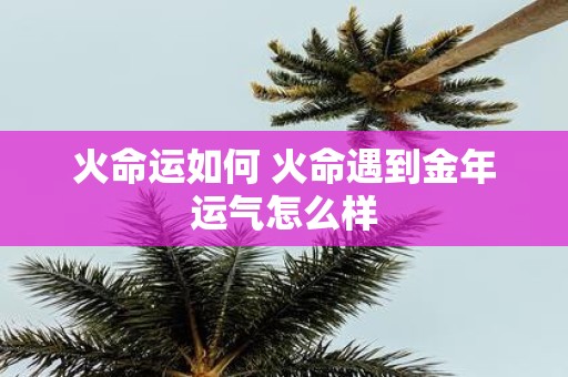 火命运如何 火命遇到金年运气怎么样