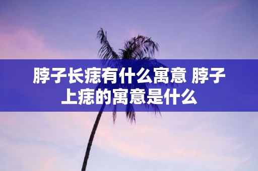 脖子长痣有什么寓意 脖子上痣的寓意是什么