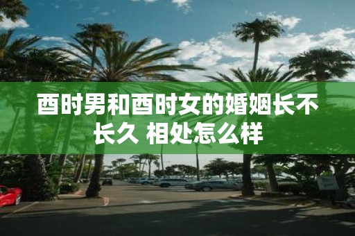 酉时男和酉时女的婚姻长不长久 相处怎么样