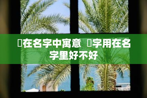 杺在名字中寓意 杺字用在名字里好不好