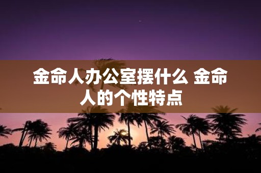 金命人办公室摆什么 金命人的个性特点