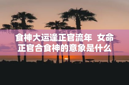 食神大运逢正官流年 女命正官合食神的意象是什么