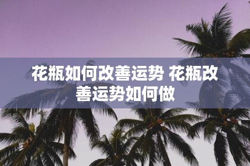 花瓶如何改善运势 花瓶改善运势如何做