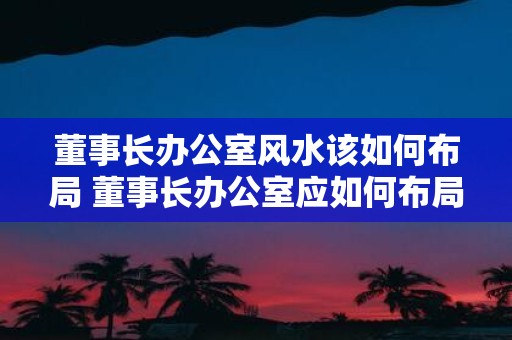 董事长办公室风水该如何布局 董事长办公室应如何布局风水