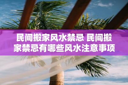 民间搬家风水禁忌 民间搬家禁忌有哪些风水注意事项
