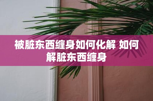 被脏东西缠身如何化解 如何解脏东西缠身