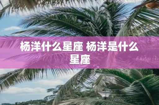 杨洋什么星座 杨洋是什么星座