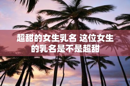 超甜的女生乳名 这位女生的乳名是不是超甜