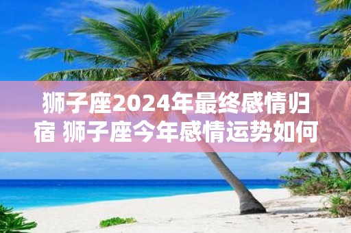 狮子座2025年最终感情归宿 狮子座今年感情运势如何