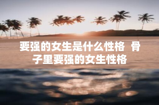 要强的女生是什么性格 骨子里要强的女生性格