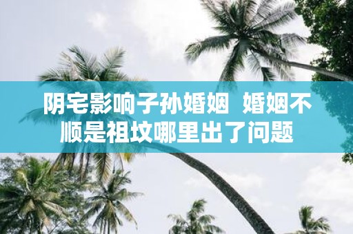 阴宅影响子孙婚姻 婚姻不顺是祖坟哪里出了问题