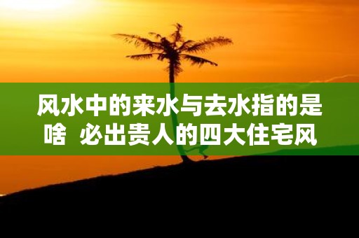 风水中的来水与去水指的是啥 必出贵人的四大住宅风水