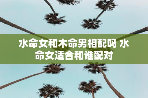 水命女和木命男相配吗 水命女适合和谁配对