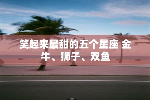 笑起来最甜的五个星座 金牛、狮子、双鱼