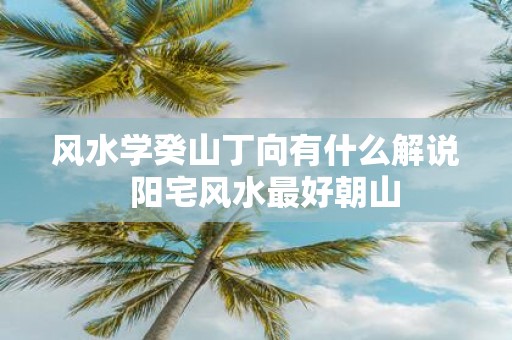 风水学癸山丁向有什么解说 阳宅风水最好朝山