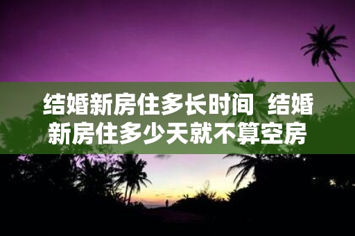 结婚新房住多长时间 结婚新房住多少天就不算空房