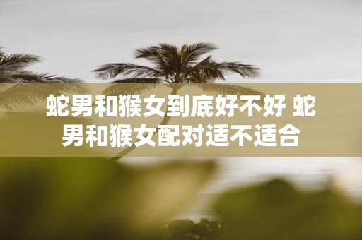 蛇男和猴女到底好不好 蛇男和猴女配对适不适合