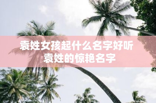 袁姓女孩起什么名字好听 袁姓的惊艳名字