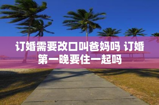 订婚需要改口叫爸妈吗 订婚第一晚要住一起吗