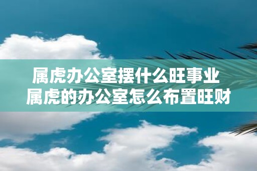 属虎办公室摆什么旺事业 属虎的办公室怎么布置旺财旺运