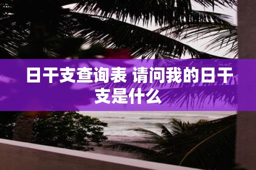 日干支查询表 请问我的日干支是什么