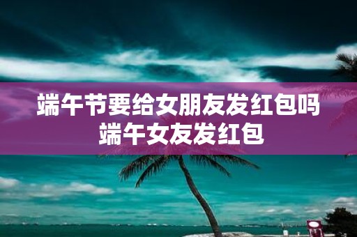 端午节要给女朋友发红包吗 端午女友发红包
