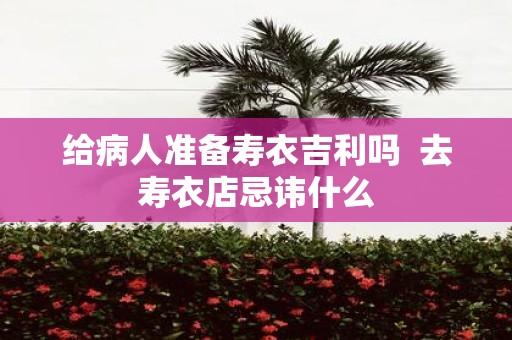 给病人准备寿衣吉利吗 去寿衣店忌讳什么