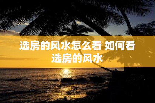 选房的风水怎么看 如何看选房的风水