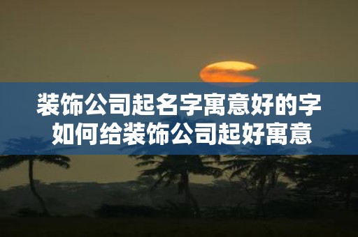 装饰公司起名字寓意好的字 如何给装饰公司起好寓意的名字