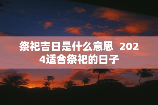 祭祀吉日是什么意思 2025适合祭祀的日子