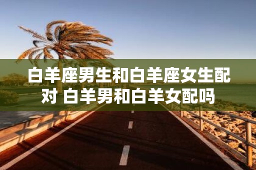 白羊座男生和白羊座女生配对 白羊男和白羊女配吗