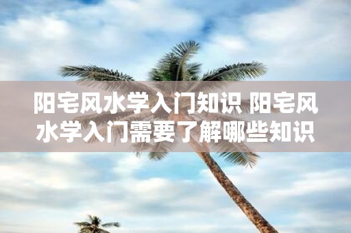 阳宅风水学入门知识 阳宅风水学入门需要了解哪些知识