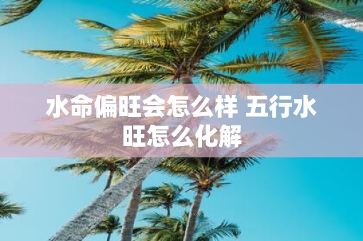 水命偏旺会怎么样 五行水旺怎么化解