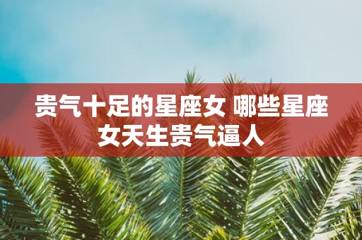 贵气十足的星座女 哪些星座女天生贵气逼人