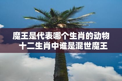魔王是代表哪个生肖的动物 十二生肖中谁是混世魔王