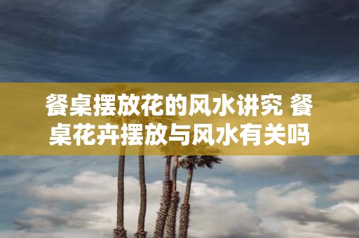 餐桌摆放花的风水讲究 餐桌花卉摆放与风水有关吗