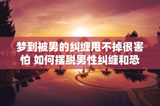 梦到被男的纠缠甩不掉很害怕 如何摆脱男性纠缠和恐惧
