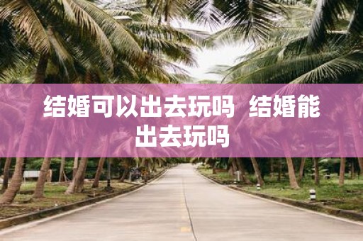 结婚可以出去玩吗 结婚能出去玩吗