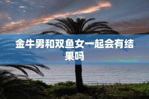 金牛男和双鱼女一起会有结果吗