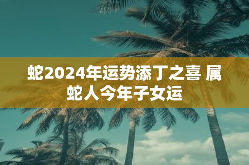 蛇2025年运势添丁之喜 属蛇人今年子女运