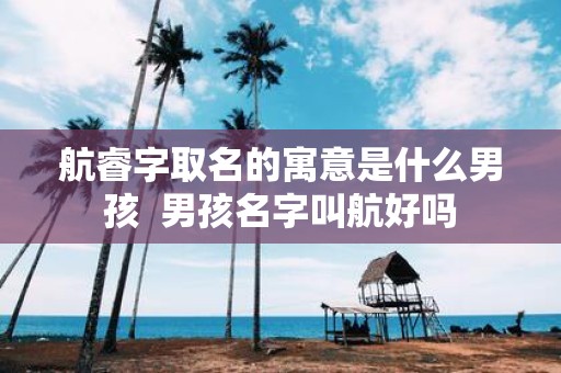 航睿字取名的寓意是什么男孩 男孩名字叫航好吗