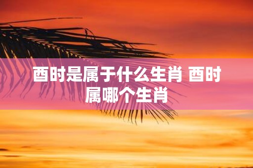 酉时是属于什么生肖 酉时属哪个生肖